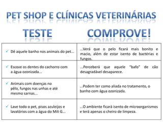 ...Verá que o pelo ficará mais bonito e
 Dê aquele banho nos animais do pet...
                                          macio, além de estar isento de bactérias e
                                          fungos.

 Escove os dentes do cachorro com        ...Perceberá que aquele “bafo” de cão
  a água ozonizada...                     desagradável desaparece.

 Animais com doenças no
                                          ...Podem ter como aliada no tratamento, o
  pêlo, fungos nas unhas e até
                                          banho com água ozonizada.
  mesmo sarnas...


 Lave todo o pet, pisos azuleijos e      ...O ambiente ficará isento de microorganismos
  lavatórios com a água do Mili G...      e terá apenas o cheiro de limpeza.
 