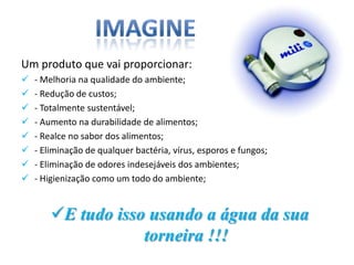 Um produto que vai proporcionar:
   - Melhoria na qualidade do ambiente;
   - Redução de custos;
   - Totalmente sustentável;
   - Aumento na durabilidade de alimentos;
   - Realce no sabor dos alimentos;
   - Eliminação de qualquer bactéria, vírus, esporos e fungos;
   - Eliminação de odores indesejáveis dos ambientes;
   - Higienização como um todo do ambiente;


        E tudo isso usando a água da sua
                    torneira !!!
 