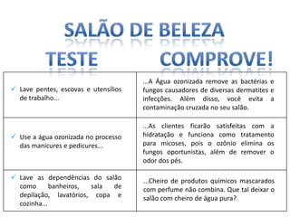 ...A Água ozonizada remove as bactérias e
 Lave pentes, escovas e utensílios   fungos causadores de diversas dermatites e
  de trabalho...                      infecções. Além disso, você evita a
                                      contaminação cruzada no seu salão.

                                      ...As clientes ficarão satisfeitas com a
 Use a água ozonizada no processo    hidratação e funciona como tratamento
  das manicures e pedicures...        para micoses, pois o ozônio elimina os
                                      fungos oportunistas, além de remover o
                                      odor dos pés.

 Lave as dependências do salão       ...Cheiro de produtos químicos mascarados
  como       banheiros, sala  de      com perfume não combina. Que tal deixar o
  depilação, lavatórios, copa e       salão com cheiro de água pura?
  cozinha...
 