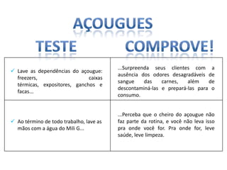 ...Surpreenda seus clientes com a
 Lave as dependências do açougue:
                                         ausência dos odores desagradáveis de
  freezers,                   caixas
                                         sangue     das   carnes,   além    de
  térmicas, expositores, ganchos e
                                         descontaminá-las e prepará-las para o
  facas...
                                         consumo.


                                         ...Perceba que o cheiro do açougue não
 Ao término de todo trabalho, lave as   faz parte da rotina, e você não leva isso
  mãos com a água do Mili G...           pra onde você for. Pra onde for, leve
                                         saúde, leve limpeza.
 