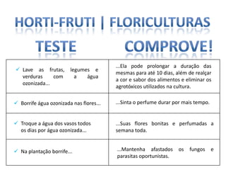 ...Ela pode prolongar a duração das
 Lave as frutas,       legumes e
                                         mesmas para até 10 dias, além de realçar
  verduras     com        a   água
                                         a cor e sabor dos alimentos e eliminar os
  ozonizada...
                                         agrotóxicos utilizados na cultura.

 Borrife água ozonizada nas flores...   ...Sinta o perfume durar por mais tempo.


 Troque a água dos vasos todos          ...Suas flores bonitas e perfumadas a
  os dias por água ozonizada...          semana toda.


 Na plantação borrife...                ...Mantenha afastados     os   fungos      e
                                         parasitas oportunistas.
 