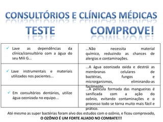  Lave      as    dependências   da           ...Não          necessita       material
  clínica/consultório com a água do           químico, reduzindo as       chances de
  seu Mili G...                               alergias e contaminações.

                                             ...A água ozonizada oxida e destrói as
 Lave instrumentais e materiais             membranas           celulares         de
  utilizados nos pacientes...                bactérias,           fungos             e
                                             microrganismos,             eliminando-as
                                             facilmente.
                                             ...A película formada das mangueiras é
 Em consultórios dentários, utilize         sanificada      com     a      ação   do
   água ozonizada no equipo...               ozônio, evitando contaminações e o
                                             processo todo se torna muito mais fácil e
                                             prático.
Até mesmo as super bactérias foram alvo dos estudos com o ozônio, e ficou comprovado,
                    O OZÔNIO É UM FORTE ALIADO NO COMBATE!!!
 