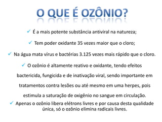  É a mais potente substância antiviral na natureza;

          Tem poder oxidante 35 vezes maior que o cloro;

 Na água mata vírus e bactérias 3.125 vezes mais rápido que o cloro.

       O ozônio é altamente reativo e oxidante, tendo efeitos
    bactericida, fungicida e de inativação viral, sendo importante em
     tratamentos contra lesões ou até mesmo em uma herpes, pois
       estimula a saturação de oxigênio no sangue em circulação.
 Apenas o ozônio libera elétrons livres e por causa desta qualidade
              única, só o ozônio elimina radicais livres.
 