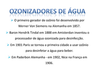  O primeiro gerador de ozônio foi desenvolvido por
        Werner Von Siemens na Alemanha em 1857.
 Baron Hendrik Tindal em 1888 em Amisterdan inventou o
      processador de água ozonizada para desinfecção.
 Em 1901 Paris se tornou a primeira cidade a usar ozônio
             para desinfetar a água para beber.
  Em Paderbon Alemanha - em 1902, Nice na França em
                           1906.
 