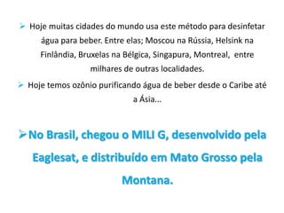  Hoje muitas cidades do mundo usa este método para desinfetar
      água para beber. Entre elas; Moscou na Rússia, Helsink na
     Finlândia, Bruxelas na Bélgica, Singapura, Montreal, entre
                   milhares de outras localidades.
 Hoje temos ozônio purificando água de beber desde o Caribe até
                              a Ásia...



No Brasil, chegou o MILI G, desenvolvido pela
   Eaglesat, e distribuído em Mato Grosso pela
                           Montana.
 