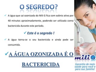  A água que sai ozonizada do Mili G fica com ozônio ativo por
   40 minutos aproximadamente, podendo ser utilizada como
   bactericida durante este período.

                  Este é o segredo !
 A água torna-se o seu bactericida e ainda pode ser
   consumida.


A ÁGUA OZONIZADA É O
                BACTERICIDA
 