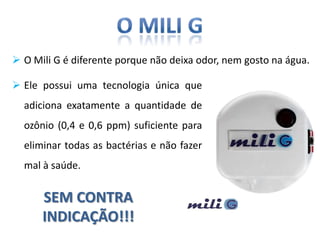  O Mili G é diferente porque não deixa odor, nem gosto na água.

 Ele possui uma tecnologia única que
  adiciona exatamente a quantidade de
  ozônio (0,4 e 0,6 ppm) suficiente para
  eliminar todas as bactérias e não fazer
  mal à saúde.


      SEM CONTRA
      INDICAÇÃO!!!
 