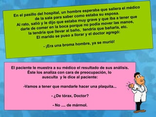 En el pasillo del hospital, un hombre esperaba que saliera el médico
de la sala para saber como estaba su esposa.
Al rato, salió y le dijo que estaba muy grave y que iba a tener que
darle de comer en la boca porque no podía mover las manos,
la tendría que llevar al baño, tendría que bañarla, etc.
El marido se puso a llorar y el doctor agregó:
- ¡Era una broma hombre, ya se murió!
El paciente le muestra a su médico el resultado de sus análisis.
Éste los analiza con cara de preocupación, lo
ausculta y le dice al paciente:
-Vamos a tener que mandarle hacer una plaquita...
- ¿De tórax, Doctor?
- No .... de mármol.
 