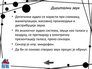 Дигитални звук

• Дигитални аудио се користи при снимању,
  манипулацији, масовној производњи и
  дистрибуцији звука.
• Из аналогног аудио система, звуци као таласи у
  ваздуху, се претварају у електричну
  презентацију таласа, преко сензора.
• Сензор је нпр. микрофон.
• Да би се поново створио звук процес је обрнут.
 