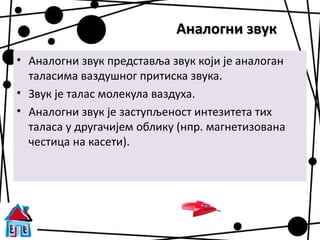 Аналогни звук
• Аналогни звук представља звук који је аналоган
  таласима ваздушног притиска звука.
• Звук је талас молекула ваздуха.
• Аналогни звук је заступљеност интезитета тих
  таласа у другачијем облику (нпр. магнетизована
  честица на касети).
 