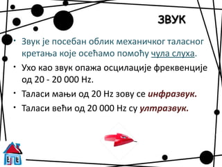ЗВУК
•   Звук је посебан облик механичког таласног
    кретања које осећамо помоћу чула слуха.
•   Ухо као звук опажа осцилације фреквенције
    од 20 - 20 000 Hz.
•   Таласи мањи од 20 Hz зову се инфразвук.
•   Таласи већи од 20 000 Hz су ултразвук.
 