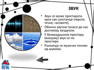 ЗВУК
• Звук се може простирати
  кроз све супстанце (чврсте,
  течне, гасовите).
• Обично звучни таласи до нас
  доспевају ваздухом.
• У безваздушном простору
  (вакууму) звук се не
  простире.
• Разликују се музички тонови
  од шумова.
 