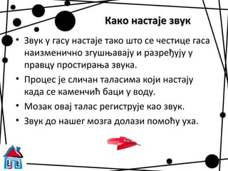 Како настаје звук
• Звук у гасу настаје тако што се честице гаса
  наизменично згушњавају и разређују у
  правцу простирања звука.
• Процес је сличан таласима који настају
  када се каменчић баци у воду.
• Мозак овај талас региструје као звук.
• Звук до нашег мозга долази помоћу уха.
 