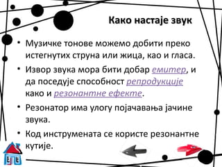 Како настаје звук

• Музичке тонове можемо добити преко
  истегнутих струна или жица, као и гласа.
• Извор звука мора бити добар емитер, и
  да поседује способност репродукције
  како и резонантне ефекте.
• Резонатор има улогу појачавања јачине
  звука.
• Код инструмената се користе резонантне
  кутије.
 