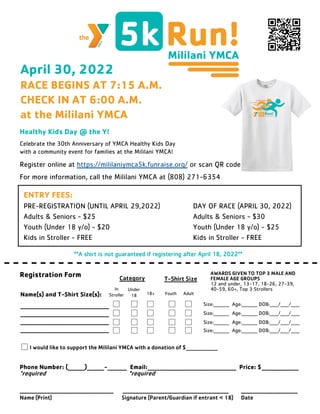 April 30, 2022
RACE BEGINS AT 7:15 A.M.
CHECK IN AT 6:00 A.M.
at the Mililani YMCA
Healthy Kids Day @ the Y!
Celebrate the 30th Anniversary of YMCA Healthy Kids Day
with a community event for families at the Mililani YMCA!
Register online at https://mililaniymca5k.funraise.org/ or scan QR code
For more information, call the Mililani YMCA at (808) 271-6354
ENTRY FEES:
PRE-REGISTRATION (UNTIL APRIL 29,2022) DAY OF RACE (APRIL 30, 2022)
Adults & Seniors - $25 Adults & Seniors - $30
Youth (Under 18 y/o) - $20 Youth (Under 18 y/o) - $25
Kids in Stroller - FREE Kids in Stroller - FREE
- - - - - - - - - - - - - - - - - - - - - - - - - - - - - - - - - - -
Registration Form
Name(s) and T-Shirt Size(s):
____________________________________
____________________________________
____________________________________
____________________________________
**A shirt is not guaranteed if registering after April 18, 2022**
Under
18
In
Stroller 18+ Youth Adult
Size:_________ Age:_________ DOB:_____/_____/_____
AWARDS GIVEN TO TOP 3 MALE AND
FEMALE AGE GROUPS
12 and under, 13-17, 18-26, 27-39,
40-59, 60+, Top 3 Strollers
Size:_________ Age:_________ DOB:_____/_____/_____
Size:_________ Age:_________ DOB:_____/_____/_____
Size:_________ Age:_________ DOB:_____/_____/_____
Phone Number: (_______)_______-________ Email:____________________________________ Price: $_______________
*required *required
______________________________________ ___________________________________________ _______________________
Name (Print) Signature (Parent/Guardian if entrant < 18) Date
I would like to support the Mililani YMCA with a donation of $_______________
Category T-Shirt Size
 