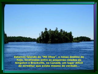 Estamos falando de “Mil Ilhas”, o nosso destino de hoje, localizadas entre as pequenas cidades de Kingston e Brockville, no Canadá, um lugar difícil de acreditar que existe mesmo de verdade... 