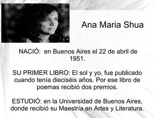 Ana Maria Shua
NACIÓ: en Buenos Aires el 22 de abril de
1951.
SU PRIMER LIBRO: El sol y yo, fue publicado
cuando tenía dieciséis años. Por ese libro de
poemas recibió dos premios.
ESTUDIÓ: en la Universidad de Buenos Aires,
donde recibió su Maestría en Artes y Literatura.
 