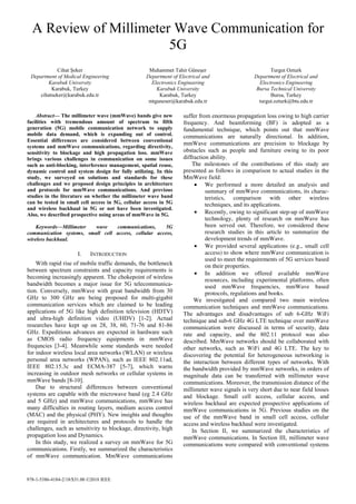 978-1-5386-4184-2/18/$31.00 ©2018 IEEE
A Review of Millimeter Wave Communication for
5G
Cihat Şeker
Department of Medical Engineering
Karabuk University
Karabuk, Turkey
cihatseker@karabuk.edu.tr
Muhammet Tahir Güneşer
Department of Electrical and
Electronics Engineering
Karabuk University
Karabuk, Turkey
mtguneser@karabuk.edu.tr
Turgut Ozturk
Department of Electrical and
Electronics Engineering
Bursa Technical University
Bursa, Turkey
turgut.ozturk@btu.edu.tr
Abstract— The millimeter wave (mmWave) bands give new
facilities with tremendous amount of spectrum to fifth
generation (5G) mobile communication network to supply
mobile data demand, which is expanding out of control.
Essential differences are considered between conventional
systems and mmWave communications, regarding directivity,
sensitivity to blockage and high propagation loss. mmWave
brings various challenges in communication on some issues
such as anti-blocking, interference management, spatial reuse,
dynamic control and system design for fully utilizing. In this
study, we surveyed on solutions and standards for these
challenges and we proposed design principles in architecture
and protocols for mmWave communications. And previous
studies in the literature on whether the millimeter wave band
can be tested in small cell access in 5G, cellular access in 5G
and wireless backhaul in 5G or not have been investigated.
Also, we described prospective using areas of mmWave in 5G.
Keywords—Millimeter wave communications, 5G
communication systems, small cell access, cellular access,
wireless backhaul.
I. INTRODUCTION
With rapid rise of mobile traffic demands, the bottleneck
between spectrum constraints and capacity requirements is
becoming increasingly apparent. The chokepoint of wireless
bandwidth becomes a major issue for 5G telecommunica-
tion. Conversely, mmWave with great bandwidth from 30
GHz to 300 GHz are being proposed for multi-gigabit
communication services which are claimed to be leading
applications of 5G like high definition television (HDTV)
and ultra-high definition video (UHDV) [1-2]. Actual
researches have kept up on 28, 38, 60, 71-76 and 81-86
GHz. Expeditious advances are expected in hardware such
as CMOS radio frequency equipments in mmWave
frequncies [3-4]. Meanwhile some standards were needed
for indoor wireless local area networks (WLAN) or wireless
personal area networks (WPAN), such as IEEE 802.11ad,
IEEE 802.15.3c and ECMA-387 [5-7], which warns
increasing in outdoor mesh networks or cellular systems in
mmWave bands [8-10].
Due to structural differences between conventional
systems are capable with the microwave band (eg 2.4 GHz
and 5 GHz) and mmWave communications, mmWave has
many difficulties in routing layers, medium access control
(MAC) and the physical (PHY). New insights and thoughts
are required in architectures and protocols to handle the
challenges, such as sensitivity to blockage, directivity, high
propagation loss and Dynamics.
In this study, we realized a survey on mmWave for 5G
communications. Firstly, we summarized the characteristics
of mmWave communication. MmWave communications
suffer from enormous propagation loss owing to high carrier
frequency. And beamforming (BF) is adopted as a
fundamental technique, which points out that mmWave
communications are naturally directional. In addition,
mmWave communications are precision to blockage by
obstacles such as people and furniture owing to its poor
diffraction ability.
The milestones of the contributions of this study are
presented as follows in comparison to actual studies in the
MmWave field:
• We performed a more detailed an analysis and
summary of mmWave communications, its charac-
teristics, comparison with other wireless
techniques, and its applications.
• Recently, owing to significant step-up of mmWave
technology, plenty of research on mmWave has
been served out. Therefore, we considered these
research studies in this article to summarize the
development trends of mmWave.
• We provided several applications (e.g., small cell
access) to show where mmWave communication is
used to meet the requirements of 5G services based
on their properties.
• In addition we offered available mmWave
resources, including experimental platforms, often
used mmWave frequencies, mmWave based
protocols, regulations and books.
We invesitgated and compared two main wireless
communication techniques and mmWave communications.
The advantages and disadvantages of sub 6-GHz WiFi
technique and sub-6 GHz 4G LTE technique over mmWave
communication were discussed in terms of security, data
rate and capacity, and the 802.11 protocol was also
described. MmWave networks should be collaborated with
other networks, such as WiFi and 4G LTE. The key to
discovering the potential for heterogeneous networking is
the interaction between different types of networks. With
the bandwidth provided by mmWave networks, in orders of
magnitude data can be transferred with millimeter wave
communications. Moreover, the transmission distance of the
millimeter wave signals is very short due to near field losses
and blockage. Small cell access, cellular access, and
wireless backhaul are expected prospective applications of
mmWave communications in 5G. Previous studies on the
use of the mmWave band in small cell access, cellular
access and wireless backhaul were investigated.
In Section II, we summarized the characteristics of
mmWave communications. In Section III, millimeter wave
communications were compared with conventional systems
 