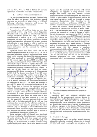 such as WiFi, 4G LTE. And in Section IV, expected
applications of millimeter wave in 5G were described.
II. MMWAVE COMMUNICATION FEATURES
The specific properties of the MmWave communication
shoud be taken into account while designing network
structures and protocols to adapt plenty of wideband.
Following subsections summarize and present the
characteristics of MmWave communication.
A. Channel Measurements
Propagation loss of mmWave bands are more than
conventional systems using lower carrier frequencies.
Molecular (such as rain, dust) and atmospheric (such as air
density) absorptions prevent the range of mmWave
communications as seen on Fig. 1. [11-12]. However, the
propagation loss of the cells, in which the distances between
receiver and transmitter is less than 200 m., were measured
insignificantly. In same situation is valid for path loss and
spectral efficiency [13]. So, backhaul, small cell access and
indoor applications can be supported by mmWave
communications.
Significant studies have been carried out on the
mmWave propagation in the 60 GHz [4, 14-18]. The loss of
free space propagation is directly proportional to the square
of the carrier frequency. The loss of free space propagation
(FSP) at the wavelength of 5 mm, which is 60 GHz band, is
28 dB, which is higher than loss of FSP in 2,4 GHz [10].
And, the peak of oxygen absorption in 60 GHz ranges from
15 to 30 dB/km [19]. The line of sight (LOS) channel has a
less attenuation than the non-line-of-sight (NLOS) channel,
as expressed in channel characterization [20]. 28 GHz, 38
GHz and 73 GHz bands are also used for channel
measurement [21]. Urban propagation at 28 GHz was tested
in NY. [16] The distance was altered 75 to 125 meters
between the transmitter (TX) and the receiver (RX). The
results were obtained the LOS path loss exponent (PLE) is
2.55. And, the NLOS, the average path loss exponent (PLE)
is 5.76. Another observation and measurement was applied
in Manhattan as well [22]. The signal was received as
decayed 57% within 200 meters due to obstructions. It has
been shown that to increase the maximum coverage
distance, the antenna gains are increased and the path loss
exponent is reduced. When the gain of the antenna is 49 dB,
200 m. is accepted a limit distance in a highly obstructed
environment. At 28 GHz, penetration and reflection losses
were measured on brick pillars and tinted glass as well.
Penetration losses of them were measured as 28.3 dB and
40.1 dB, respectively. The losses are relatively low, 6.8 dB
and 3.6 dB as for indoor materials like drywall and clear
non-tinted glass, respectively. The reflection coefficients of
outdoor materials were measured greater than the indoor
materials [23]. And the angles of arrival and departure were
measured in urban. It was used highly directional steerable
horn antennas and observed multipath with an average of
2.5 signal lobes at any receiving location [24].
Spatial statistics models of channels were developed
developed including the channel parameters such as number
of spatial clusters, the path loss, outage and angular
dispersion at the bands of 28 and 73 GHz in NY [25]. Even
in highly NLOS environments, it has been found that strong
signals ranging from 100 to 200 m from potential cellular
regions can be detected and diversity and spatial
multiplexing are supported in many locations where
multiple path clusters have been obtained. Another
measurement about wideband propagation was observed at
73 GHz by using rotating directional antennas, morever an
experimental ray-tracing model was invented to predict
propagation characteristics [26]. According to the
measurement results, a preliminary 3GPP-style 3D
mmWave channel model was improved by using ray tracer
to obtain the elevation model parameters [27]. The
propagations at 38 GHz was measured in Austin, Texas.
With 25 dBi horn antennas, in the case of LOS the path loss
exponent was measured as 2.30 and in the case of NLOS,
the path loss exponent was measured as 3.86. It has been
shown that the root mean squared (RMS) delay is higher and
antenna gain is versa. Regarding an outage survey, the lower
heights base stations coverage was seen better and the most
of outages appeared over than 200 m from the base [28-29].
Regarding the results, AOAs appear mainly RX azimuth
angle is incase between ±20° about the boresight of the TX
azimuth angle [28]. The features of mmWave
communications in different bands are seen on Table 1. At
200 m, oxygen absorption and rain attenuation are low at 28
and 38 GHz bands, but they are measured at the bands of 60
GHz and 73 GHz more. Also we can see that there is
additional propagation loss when comparing NLOS
transmission with LOS transmission in the four bands.
B. Directivity
Millimeter wave links propagate intrinsical and
directional. So, the antenna arrays, which are directed by
electrical signals, can be obtained as patterns of metal on the
circuit board [30]. And, the phase of each antenna
transmitting signal can be electronically directs the beam in
any direction and provides a very low gain for all directions
to achieve a high gain in this direction. The beam training
procedure is required to allow directing the transmitter and
the receiver the beam to each other, also various beam
training algorithms are invented to reduce beam training time
[31-32].
C. Sensitivity to Blockage
Electromagnetic waves can diffract around obstacles
substantially, when the wavelength is larger than it. Around
60 GHz band, small wavelengths are susceptible to be
Fig. 1 Molecular absorption at the frequencies of mmWave [18].
 