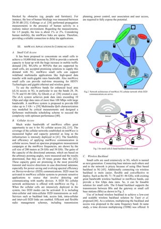 blocked by obstacles (eg, people and furniture). For
instance, the loss of human blockage was measured between
20-30 dB [33]. Collonge et al. [34] performed propagation
measurements in the presence of human activity in a
realistic indoor environment. Regarding the measurements,
for 1-5 people, the loss is about 1% or 2%. Considering
human mobility, the mmWave links are sparse. Therefore,
providing a reliable connection to delay the applications.
III. MMWAVE APPLICATIONS IN COMMUNICATION
A. Small Cell Access
It has been proposed to concentrate on small cells to
achieve a 10,000-fold increase by 2030 to provide a network
capacity to keep up with the huge increase in mobile traffic
demand [38]. WLANs or WPANs that are supported by
small cells, are accepted promising solutions to supply this
demand with 5G. mmWave small cells can support
wideband multimedia applications like high-speed data
transfer with multi-gigabit rates bandwidth. Also mmWave
small cells can provide real-time streaming for HDTV
Technologies and gigabit ethernet and wireless game.
To use the mmWave bands for enhanced local area
(eLA) access in 5G, in particular to use the bands 28, 38,
71-76 and 81-86 GHz, by Ghosh et al. [38] created a case.
The eLA system achieves peak data rates exceeding 10
Gbps and edge data rates of more than 100 Mbps with large
bandwidth. A mmWave system is proposed to provide HD
video up to 3 Gb / s [39] Multimedia QoS characterization
was modelled by critical measurements and designed a
QoSaware multimedia scheduling scheme to succeed the
complexity with optimum performance [40].
B. Cellular Access
Much wider bandwidth of mmWave offers great
opportunity to use it for 5G cellular access [6], [13]. The
coverage of the cellular networks established on mmWave is
measeured higher and capacity potential as long as the
infrastructure is intensely deployed in [41]. The feasibility
and efficiency of applying mmWave communication in
cellular access, based on spacious propagation measurement
campaigns at the mmWave frequencies, are shown by the
cell size of 200 meters at 28 GHz and 38 GHz. The gains of
the capacity of the directional antennas, which are based on
the arbitrary pointing angles, were measured and the results
determined, that they are 20 times greater than 4G [42].
These capacity gains are promising in the most powerful
transmit and receive directions in case directional antennas,
especially for power saving and evolving spectral efficiency
on Device-to-device (D2D) communications. D2D must be
activated in mmWave cellular systems to promote sensetive
applications to source that involve detecting and
communicating with nearby devices. A D2D 5G cellular
network architecture is offered with mmWave on Fig. 2.
When the cellular cells are intensively deployed in the
system, two D2D modes can be activated. It is including
inter-cellular and intra-cellular D2D transmissions as well.
Services such as backhaul link, access link, intra-cellular
and inter-cell D2D links are enabled. Efficient and flexible
radio management schemes, including transmission
planning, power control, user association and user access,
are required to fully expose the potential.
C. Wireless Backhaul
Small cells are used extensively in 5G, which is named
as next generation. Connecting base stations each others and
and to the network is pricey because of using fiber based
backhaul in 5G [43]. Additionally connecting via wireless
backhaul is more easier, flexible and cost-effective to
deploy. Such as the 60, 71–76 and 81–86 GHz, with existing
great bandwidth wireless backhaul in mmWave bands, can
provide a few Gbps data rates. So, it can be feasable
solution for small cells. The E-band backhaul supports the
transmission between BSs and the gateway or small cell
base stations (BSs) as shown in Fig. 3.
Use of in-band wireless backhaul to achieve a low-cost
and scalable wireless backhaul solution by Taori et al.
proposed [44]. As a solution, multiplexing the backhaul and
access was proposed in the same frequency band. In same
study, a time division multiplexing (TDM) was offered. It
Fig.2 Network architecture of mmWave 5G cellular network while D2D
communications are active.
Fig. 3 In small cells E-band backhaul densely used.
 