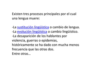 Existen tres procesos principales por el cual
una lengua muere:

-La sustitución lingüística o cambio de lengua.
-La evolución lingüística o cambio lingüístico.
-La desaparición de los hablantes por
violencia, guerras o epidemias,
históricamente se ha dado con mucha menos
frecuencia que las otras dos.
Entre otras…
 