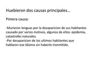 Huebieron dos causas principales…
Pimera causa:

-Murieron lenguas por la desaparicion de sus habitantes
causado por varios motivos, algunos de ellos: epidemia,
catastrofes naturales.
-Por desaparicion de los ultimos habitantes que
hablaron ese idioma sin haberlo tranmitido.
 