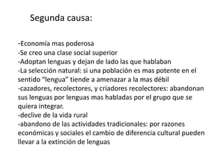 Segunda causa:

-Economía mas poderosa
-Se creo una clase social superior
-Adoptan lenguas y dejan de lado las que hablaban
-La selección natural: si una población es mas potente en el
sentido “lengua” tiende a amenazar a la mas débil
-cazadores, recolectores, y criadores recolectores: abandonan
sus lenguas por lenguas mas habladas por el grupo que se
quiera integrar.
-declive de la vida rural
-abandono de las actividades tradicionales: por razones
económicas y sociales el cambio de diferencia cultural pueden
llevar a la extinción de lenguas
 