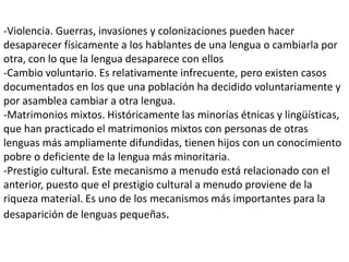 -Violencia. Guerras, invasiones y colonizaciones pueden hacer
desaparecer físicamente a los hablantes de una lengua o cambiarla por
otra, con lo que la lengua desaparece con ellos
-Cambio voluntario. Es relativamente infrecuente, pero existen casos
documentados en los que una población ha decidido voluntariamente y
por asamblea cambiar a otra lengua.
-Matrimonios mixtos. Históricamente las minorías étnicas y lingüísticas,
que han practicado el matrimonios mixtos con personas de otras
lenguas más ampliamente difundidas, tienen hijos con un conocimiento
pobre o deficiente de la lengua más minoritaria.
-Prestigio cultural. Este mecanismo a menudo está relacionado con el
anterior, puesto que el prestigio cultural a menudo proviene de la
riqueza material. Es uno de los mecanismos más importantes para la
desaparición de lenguas pequeñas.
 