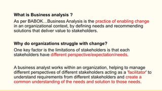 What is Business analysis ?
As per BABOK…Business Analysis is the practice of enabling change
in an organizational context, by defining needs and recommending
solutions that deliver value to stakeholders.
Why do organizations struggle with change?
One key factor is the limitations of stakeholders is that each
stakeholders have different perspective/expectation/needs.
A business analyst works within an organization, helping to manage
different perspectives of different stakeholders acting as a 'facilitator' to
understand requirements from different stakeholders and create a
common understanding of the needs and solution to those needs.
 