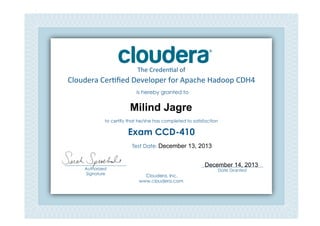 Cloudera	
  Cer*ﬁed	
  Developer	
  for	
  Apache	
  Hadoop	
  CDH4	
  
The	
  Creden*al	
  of	
  
is hereby granted to
to certify that he/she has completed to satisfaction
Exam CCD-410
Cloudera, Inc.
www.cloudera.com
___________________________
Date Granted
Test Date: 	
  
___________________________
Authorized
Signature	
  
Milind Jagre
December 13, 2013
December 14, 2013
 