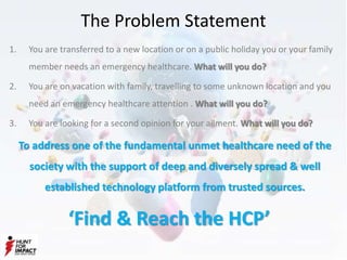 The Problem Statement
1. You are transferred to a new location or on a public holiday you or your family
member needs an emergency healthcare. What will you do?
2. You are on vacation with family, travelling to some unknown location and you
need an emergency healthcare attention . What will you do?
3. You are looking for a second opinion for your ailment. What will you do?
To address one of the fundamental unmet healthcare need of the
society with the support of deep and diversely spread & well
established technology platform from trusted sources.
‘Find & Reach the HCP’
 