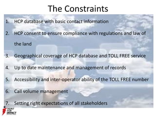 The Constraints
1. HCP database with basic contact information
2. HCP consent to ensure compliance with regulations and law of
the land
3. Geographical coverage of HCP database and TOLL FREE service
4. Up to date maintenance and management of records
5. Accessibility and inter-operator ability of the TOLL FREE number
6. Call volume management
7. Setting right expectations of all stakeholders
 