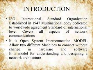 INTRODUCTION
• ISO
International
Standard
Organization
Established in 1947 Multinational body dedicated
to worldwide agreement Standard of international
level Covers all aspects of network
communications
• It is Open System Interconnection MODEL
Allow two different Machines to connect without
change
in
hardware
and
software
It is model for understanding and designing a
network architecture

 