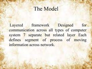 The Model
Layered
framework
Designed
for
communication across all types of computer
system 7 separate but related layer Each
defines segment of process of moving
information across network.

 