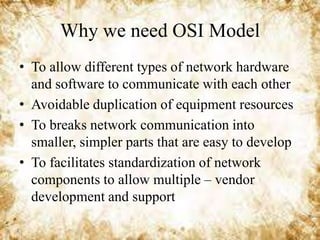 Why we need OSI Model
• To allow different types of network hardware
and software to communicate with each other
• Avoidable duplication of equipment resources
• To breaks network communication into
smaller, simpler parts that are easy to develop
• To facilitates standardization of network
components to allow multiple – vendor
development and support

 