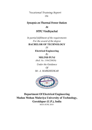 Vocational Training Report 
On 
Synopsis on Thermal Power Station 
At 
NTPC Vindhyachal 
In partial fulfilment of the requirements 
For the award of the degree 
BACHELOR OF TECHNOLOGY 
IN 
Electrical Engineering 
By 
MILIND PUNJ 
(Roll. No. 1104220026) 
Under the Guidance 
Of 
Mr. A. MARKHEDKAR 
Department Of Electrical Engineering 
Madan Mohan Malaviya University of Technology, Gorakhpur (U.P.), India 
MAY-JUNE 2014 
 