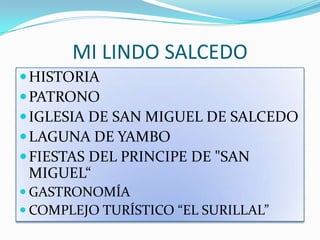MI LINDO SALCEDO
 HISTORIA
 PATRONO
 IGLESIA DE SAN MIGUEL DE SALCEDO
 LAGUNA DE YAMBO
 FIESTAS DEL PRINCIPE DE "SAN
 MIGUEL“
 GASTRONOMÍA
 COMPLEJO TURÍSTICO “EL SURILLAL”
 