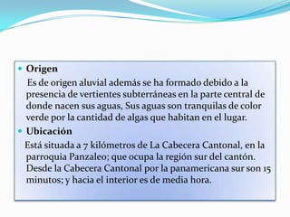  Origen
  Es de origen aluvial además se ha formado debido a la
  presencia de vertientes subterráneas en la parte central de
  donde nacen sus aguas, Sus aguas son tranquilas de color
  verde por la cantidad de algas que habitan en el lugar.
 Ubicación
  Está situada a 7 kilómetros de La Cabecera Cantonal, en la
  parroquia Panzaleo; que ocupa la región sur del cantón.
  Desde la Cabecera Cantonal por la panamericana sur son 15
  minutos; y hacia el interior es de media hora.
 