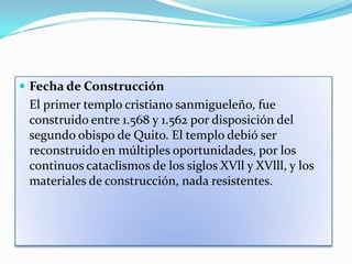  Fecha de Construcción
 El primer templo cristiano sanmigueleño, fue
 construido entre 1.568 y 1.562 por disposición del
 segundo obispo de Quito. El templo debió ser
 reconstruido en múltiples oportunidades, por los
 continuos cataclismos de los siglos XVll y XVlll, y los
 materiales de construcción, nada resistentes.
 