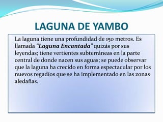 LAGUNA DE YAMBO
La laguna tiene una profundidad de 150 metros. Es
llamada “Laguna Encantada” quizás por sus
leyendas; tiene vertientes subterráneas en la parte
central de donde nacen sus aguas; se puede observar
que la laguna ha crecido en forma espectacular por los
nuevos regadíos que se ha implementado en las zonas
aledañas.
 