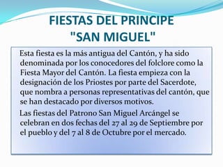 FIESTAS DEL PRINCIPE
            "SAN MIGUEL"
Esta fiesta es la más antigua del Cantón, y ha sido
denominada por los conocedores del folclore como la
Fiesta Mayor del Cantón. La fiesta empieza con la
designación de los Priostes por parte del Sacerdote,
que nombra a personas representativas del cantón, que
se han destacado por diversos motivos.
Las fiestas del Patrono San Miguel Arcángel se
celebran en dos fechas del 27 al 29 de Septiembre por
el pueblo y del 7 al 8 de Octubre por el mercado.
 