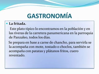 GASTRONOMÍA
 La fritada.
  Este plato típico lo encontramos en la población y en
 las riveras de la carretera panamericana en la parroquia
 de Panzaleo, todos los días.
 Se prepara en base a carne de chancho, para servirla se
 la acompaña con mote, tostado o choclos, también se
 acompaña con patatas y plátanos fritos, cuero
 reventado.
 