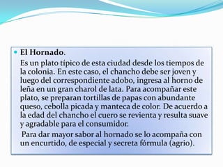  El Hornado.
 Es un plato típico de esta ciudad desde los tiempos de
 la colonia. En este caso, el chancho debe ser joven y
 luego del correspondiente adobo, ingresa al horno de
 leña en un gran charol de lata. Para acompañar este
 plato, se preparan tortillas de papas con abundante
 queso, cebolla picada y manteca de color. De acuerdo a
 la edad del chancho el cuero se revienta y resulta suave
 y agradable para el consumidor.
  Para dar mayor sabor al hornado se lo acompaña con
 un encurtido, de especial y secreta fórmula (agrio).
 