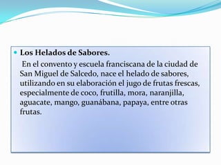  Los Helados de Sabores.
  En el convento y escuela franciscana de la ciudad de
 San Miguel de Salcedo, nace el helado de sabores,
 utilizando en su elaboración el jugo de frutas frescas,
 especialmente de coco, frutilla, mora, naranjilla,
 aguacate, mango, guanábana, papaya, entre otras
 frutas.
 