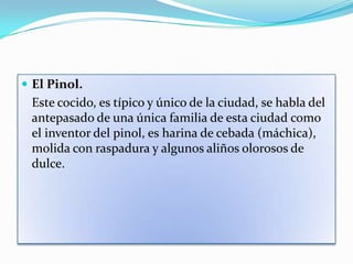  El Pinol.
 Este cocido, es típico y único de la ciudad, se habla del
 antepasado de una única familia de esta ciudad como
 el inventor del pinol, es harina de cebada (máchica),
 molida con raspadura y algunos aliños olorosos de
 dulce.
 