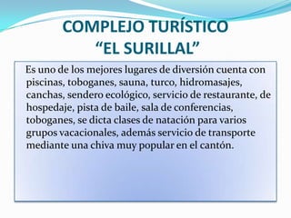 COMPLEJO TURÍSTICO
           “EL SURILLAL”
Es uno de los mejores lugares de diversión cuenta con
piscinas, toboganes, sauna, turco, hidromasajes,
canchas, sendero ecológico, servicio de restaurante, de
hospedaje, pista de baile, sala de conferencias,
toboganes, se dicta clases de natación para varios
grupos vacacionales, además servicio de transporte
mediante una chiva muy popular en el cantón.
 