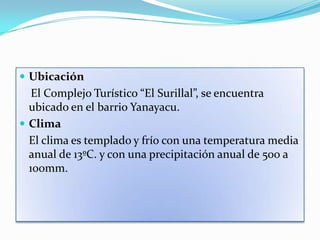  Ubicación
   El Complejo Turístico “El Surillal”, se encuentra
  ubicado en el barrio Yanayacu.
 Clima
  El clima es templado y frío con una temperatura media
  anual de 13ºC. y con una precipitación anual de 500 a
  100mm.
 