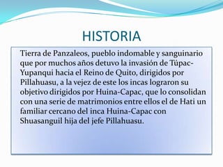 HISTORIA
Tierra de Panzaleos, pueblo indomable y sanguinario
que por muchos años detuvo la invasión de Túpac-
Yupanqui hacia el Reino de Quito, dirigidos por
Pillahuasu, a la vejez de este los incas lograron su
objetivo dirigidos por Huina-Capac, que lo consolidan
con una serie de matrimonios entre ellos el de Hati un
familiar cercano del inca Huina-Capac con
Shuasanguil hija del jefe Pillahuasu.
 