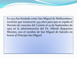 En 1573 fue fundada como San Miguel de Molleambato;
tuvieron que transcurrir 343 años para que se expida el
Decreto de creación del Cantón el 19 de Septiembre de
1919 en la administración del Dr. Alfredo Baquerizo
Moreno, con el nombre de San Miguel de Salcedo en
honor al Príncipe San Miguel
 