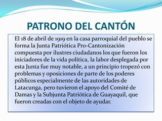 PATRONO DEL CANTÓN
El 18 de abril de 1919 en la casa parroquial del pueblo se
forma la Junta Patriótica Pro-Cantonización
compuesta por ilustres ciudadanos los que fueron los
iniciadores de la vida política, la labor desplegada por
esta Junta fue muy notable, a un principio tropezó con
problemas y oposiciones de parte de los poderes
públicos especialmente de las autoridades de
Latacunga, pero tuvieron el apoyo del Comité de
Damas y la Subjunta Patriótica de Guayaquil, que
fueron creadas con el objeto de ayudar.
 